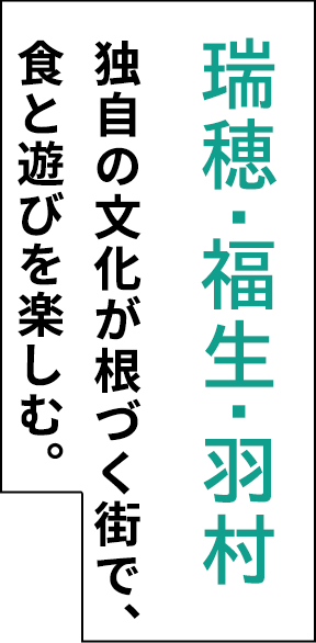 瑞穂・福生・羽村 独自の文化が根づく街で、 食と遊びを楽しむ。 