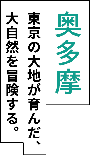 奥多摩 東京の大地が育んだ、 大自然を冒険する。